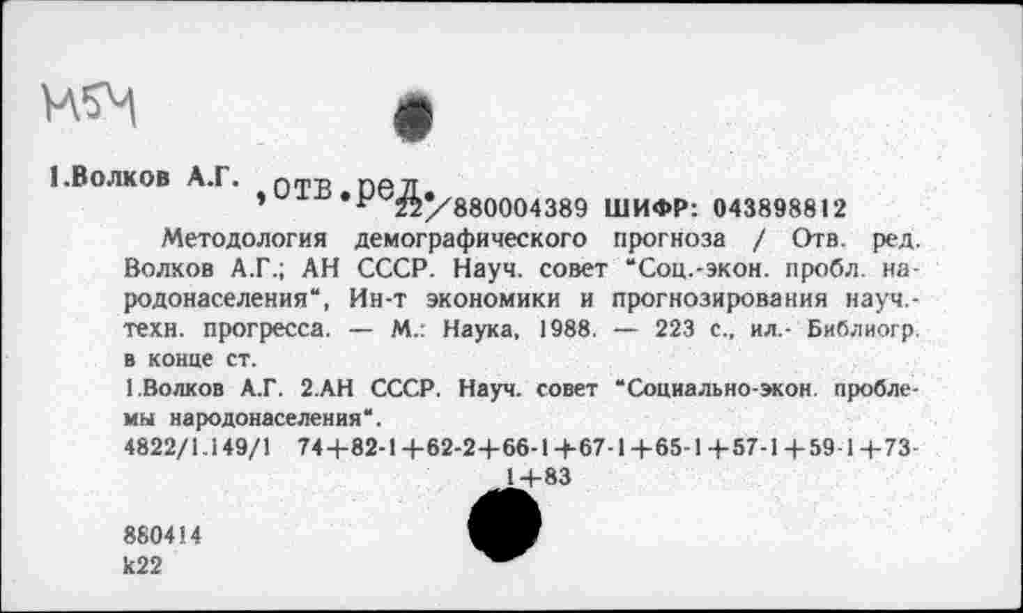 ﻿прогнозирования науч,-— 223 с., ил.- Библиогр.
1 .Волков А.Г. Г)ТН DP 71
»	•-Г880004389 ШИФР: 043898812
Методология демографического прогноза / Отв. ред. Волков А.Г.; АН СССР. Науч, совет “Соц.-экон, пробл. народонаселения“, Ин-т экономики и техн, прогресса. —- М.: Наука, 1988. в конце ст.
1.Волков А.Г. 2.АН СССР. Науч, совет мы народонаселения“.
4822/1.149/1 744-82-1 +62-2+66-1+67-1 +65-1 +57-1 +59-1+73-1+83
Социально-экон пробле-
880414 к22